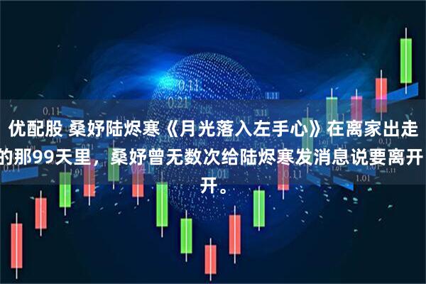 优配股 桑妤陆烬寒《月光落入左手心》在离家出走的那99天里，桑妤曾无数次给陆烬寒发消息说要离开。