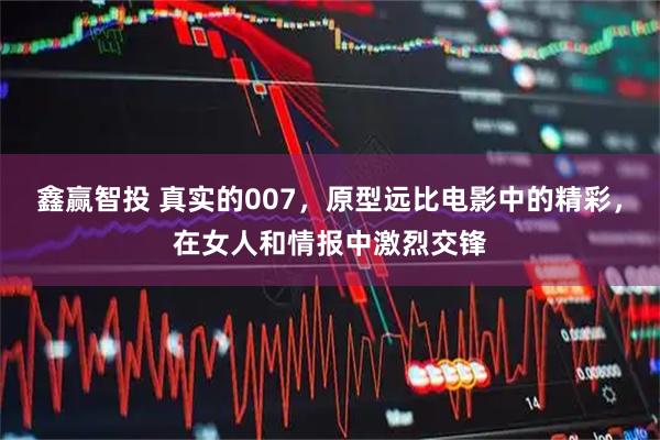 鑫赢智投 真实的007，原型远比电影中的精彩，在女人和情报中激烈交锋