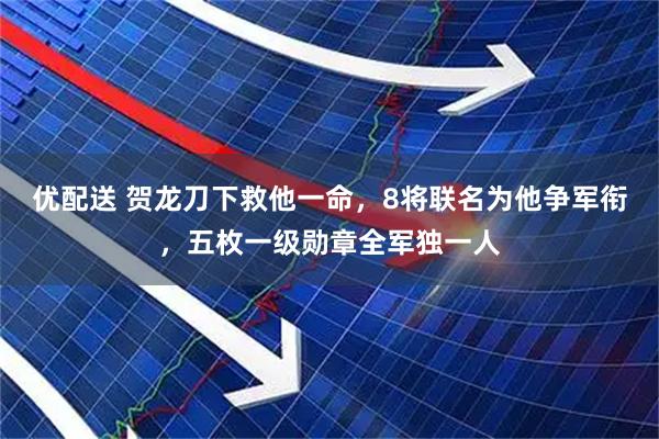 优配送 贺龙刀下救他一命，8将联名为他争军衔，五枚一级勋章全军独一人