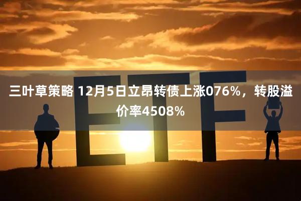 三叶草策略 12月5日立昂转债上涨076%，转股溢价率4508%