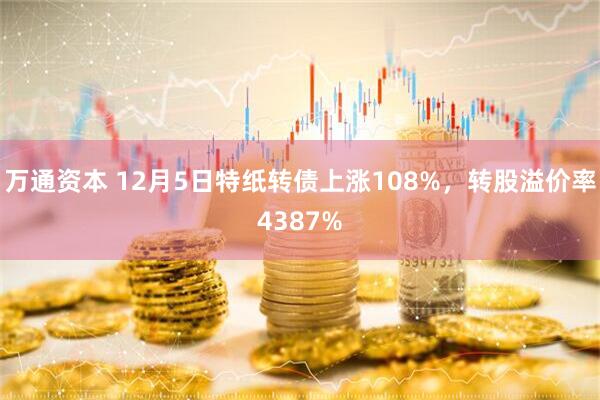 万通资本 12月5日特纸转债上涨108%，转股溢价率4387%