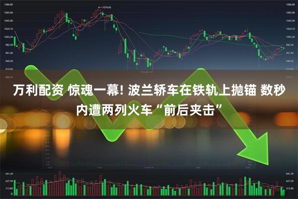万利配资 惊魂一幕! 波兰轿车在铁轨上抛锚 数秒内遭两列火车“前后夹击”