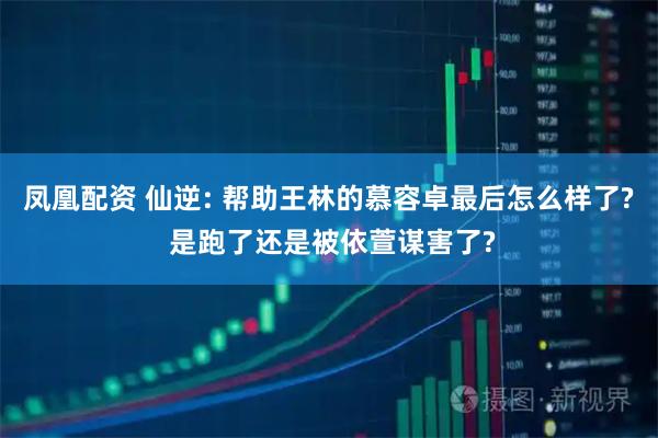 凤凰配资 仙逆: 帮助王林的慕容卓最后怎么样了? 是跑了还是被依萱谋害了?