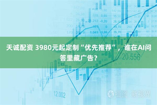 天诚配资 3980元起定制“优先推荐”，谁在AI问答里藏广告？