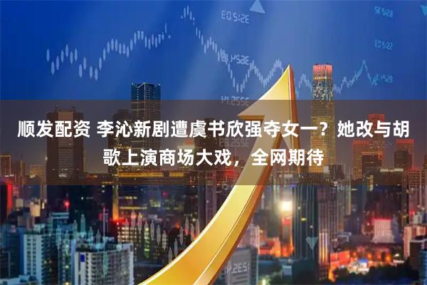 顺发配资 李沁新剧遭虞书欣强夺女一？她改与胡歌上演商场大戏，全网期待