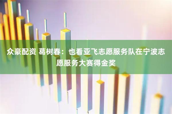 众豪配资 葛树春：也看亚飞志愿服务队在宁波志愿服务大赛得金奖