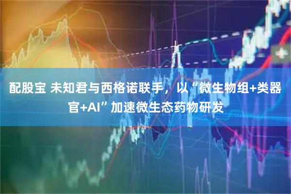 配股宝 未知君与西格诺联手，以“微生物组+类器官+AI”加速微生态药物研发