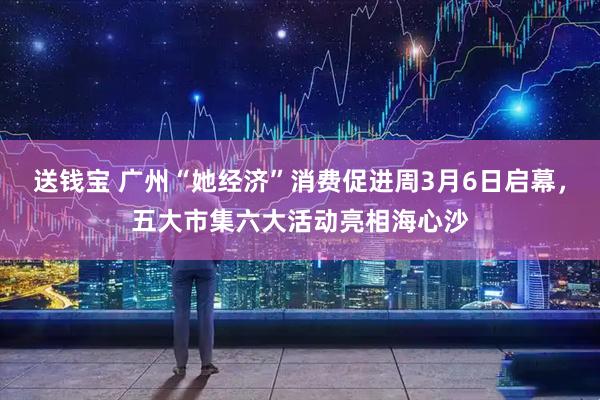 送钱宝 广州“她经济”消费促进周3月6日启幕，五大市集六大活动亮相海心沙