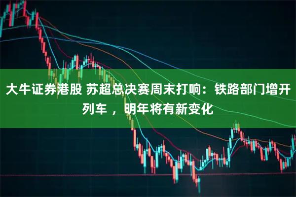 大牛证券港股 苏超总决赛周末打响：铁路部门增开列车 ，明年将有新变化