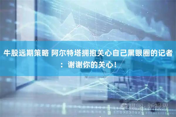 牛股远期策略 阿尔特塔拥抱关心自己黑眼圈的记者：谢谢你的关心！