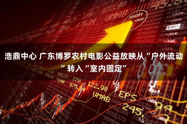 浩鼎中心 广东博罗农村电影公益放映从“户外流动”转入“室内固定”