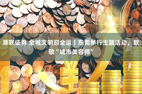 港联证券 全域文明迎全运丨东莞举行主题活动，致敬“城市美容师”