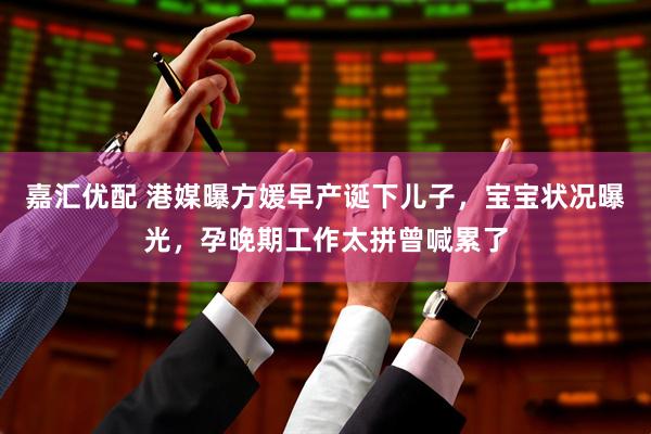 嘉汇优配 港媒曝方媛早产诞下儿子，宝宝状况曝光，孕晚期工作太拼曾喊累了