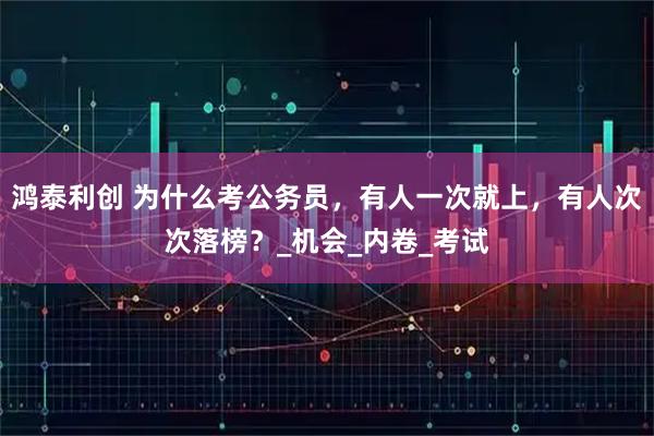 鸿泰利创 为什么考公务员，有人一次就上，有人次次落榜？_机会_内卷_考试