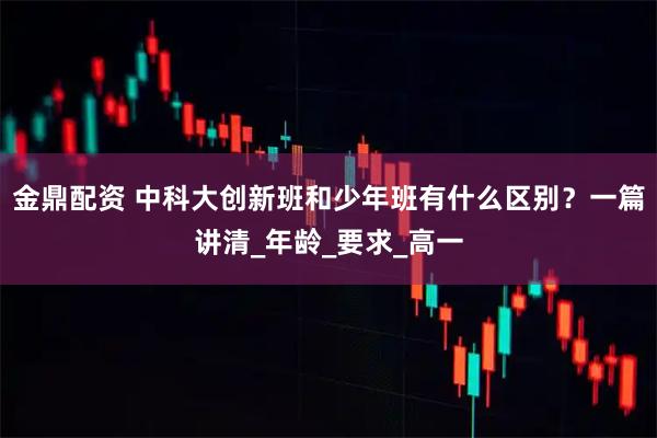 金鼎配资 中科大创新班和少年班有什么区别？一篇讲清_年龄_要求_高一
