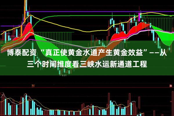 博泰配资 “真正使黄金水道产生黄金效益”——从三个时间维度看三峡水运新通道工程